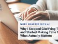 Work Smarter with AI: Why I Stopped Glorifying “Busy” and Started Making Time for What Actually Matters
